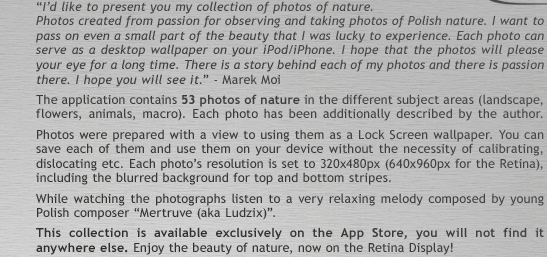 �I�d like to present you my collection of photos of nature. Photos created from passion for observing and taking photos of Polish nature. I want to pass on even a small part of the beauty that I was lucky to experience. Each photo can serve as a desktop wallpaper on your iPod/iPhone. I hope that the photos will please your eye for a long time. There is a story behind each of my photos and there is passion there. I hope you will see it.� - Marek Moi.