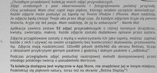 �Chcia�bym przedstawi� kolekcj� moich zdj�� przyrodniczych. Zdj�� zrodzonych z pasi obserwowania i fotografowania polskiej przyrody. Chc� przekaza� Wam cho� cz�� tego pi�kna, kt�rego mia�em szcz�cie do�wiadczy�. Ka�de zdj�cie mo�e pos�u�y� za tapet� na Twoim iPodzie i iPhonie. Mam nadziej�, �e zdj�cia b�d� cieszy� Twoje oko przez d�ugi czas. Za ka�dym zdj�ciem kryje si� pewna historia, kryje si� te� pasja. Mam nadziej�, �e j� tu zobaczycie� - Marek Moi.